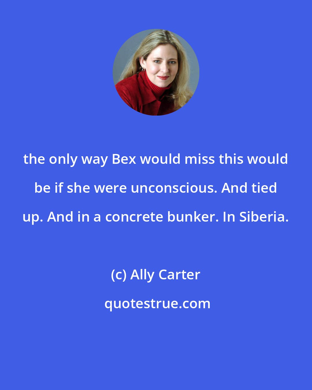 Ally Carter: the only way Bex would miss this would be if she were unconscious. And tied up. And in a concrete bunker. In Siberia.