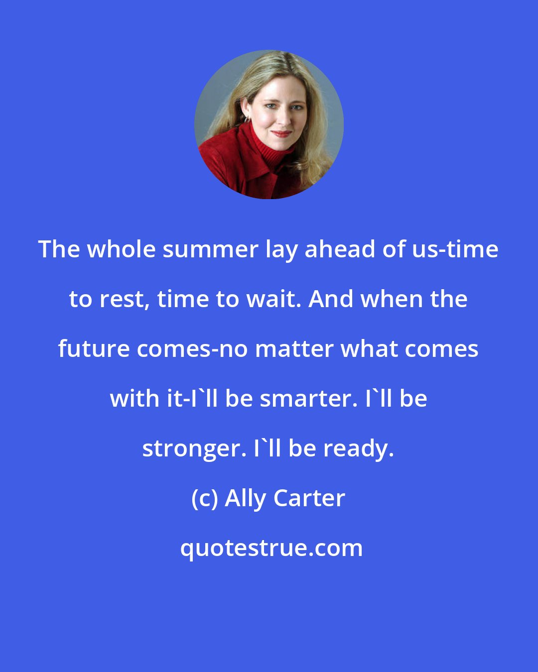 Ally Carter: The whole summer lay ahead of us-time to rest, time to wait. And when the future comes-no matter what comes with it-I'll be smarter. I'll be stronger. I'll be ready.