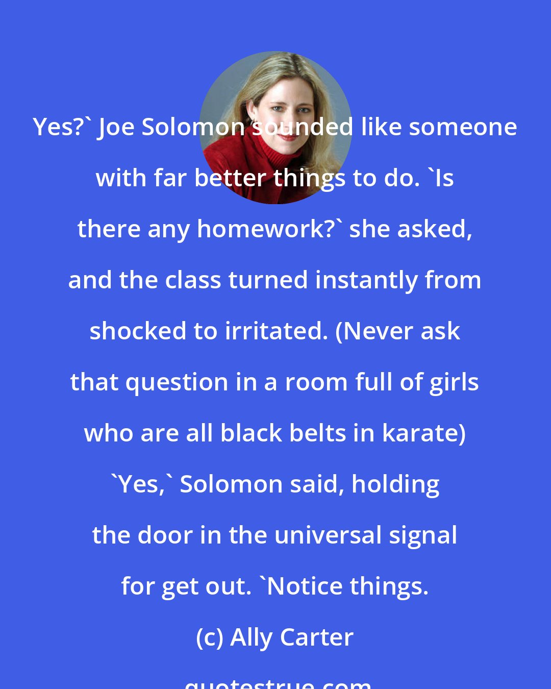 Ally Carter: Yes?' Joe Solomon sounded like someone with far better things to do. 'Is there any homework?' she asked, and the class turned instantly from shocked to irritated. (Never ask that question in a room full of girls who are all black belts in karate) 'Yes,' Solomon said, holding the door in the universal signal for get out. 'Notice things.