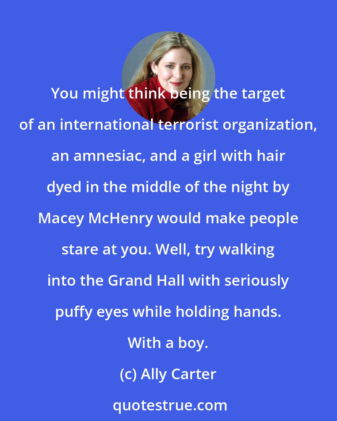 Ally Carter: You might think being the target of an international terrorist organization, an amnesiac, and a girl with hair dyed in the middle of the night by Macey McHenry would make people stare at you. Well, try walking into the Grand Hall with seriously puffy eyes while holding hands. With a boy.
