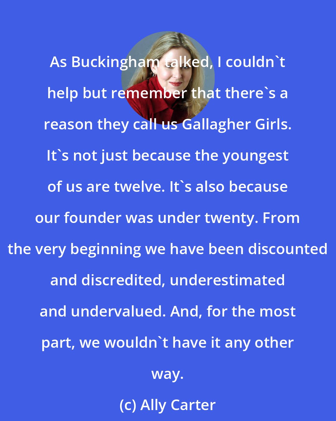 Ally Carter: As Buckingham talked, I couldn't help but remember that there's a reason they call us Gallagher Girls. It's not just because the youngest of us are twelve. It's also because our founder was under twenty. From the very beginning we have been discounted and discredited, underestimated and undervalued. And, for the most part, we wouldn't have it any other way.