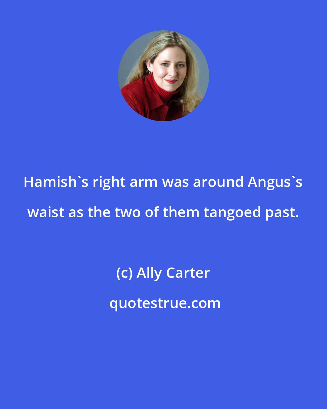 Ally Carter: Hamish's right arm was around Angus's waist as the two of them tangoed past.