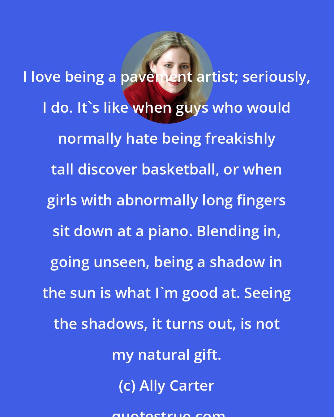 Ally Carter: I love being a pavement artist; seriously, I do. It's like when guys who would normally hate being freakishly tall discover basketball, or when girls with abnormally long fingers sit down at a piano. Blending in, going unseen, being a shadow in the sun is what I'm good at. Seeing the shadows, it turns out, is not my natural gift.