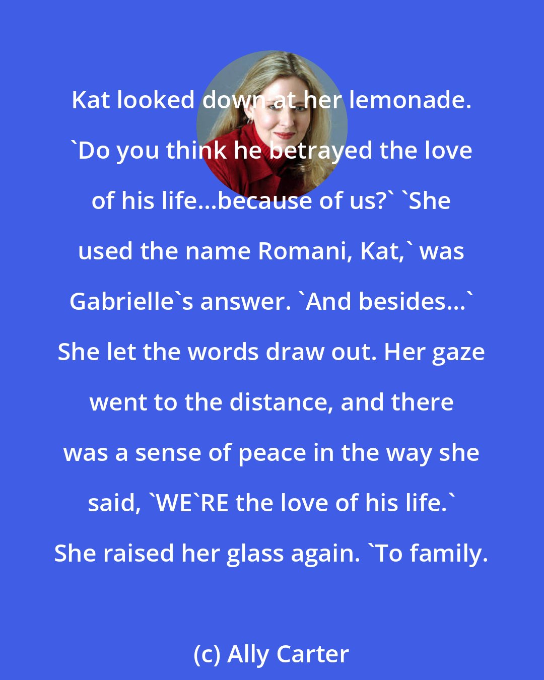 Ally Carter: Kat looked down at her lemonade. 'Do you think he betrayed the love of his life...because of us?' 'She used the name Romani, Kat,' was Gabrielle's answer. 'And besides...' She let the words draw out. Her gaze went to the distance, and there was a sense of peace in the way she said, 'WE'RE the love of his life.' She raised her glass again. 'To family.