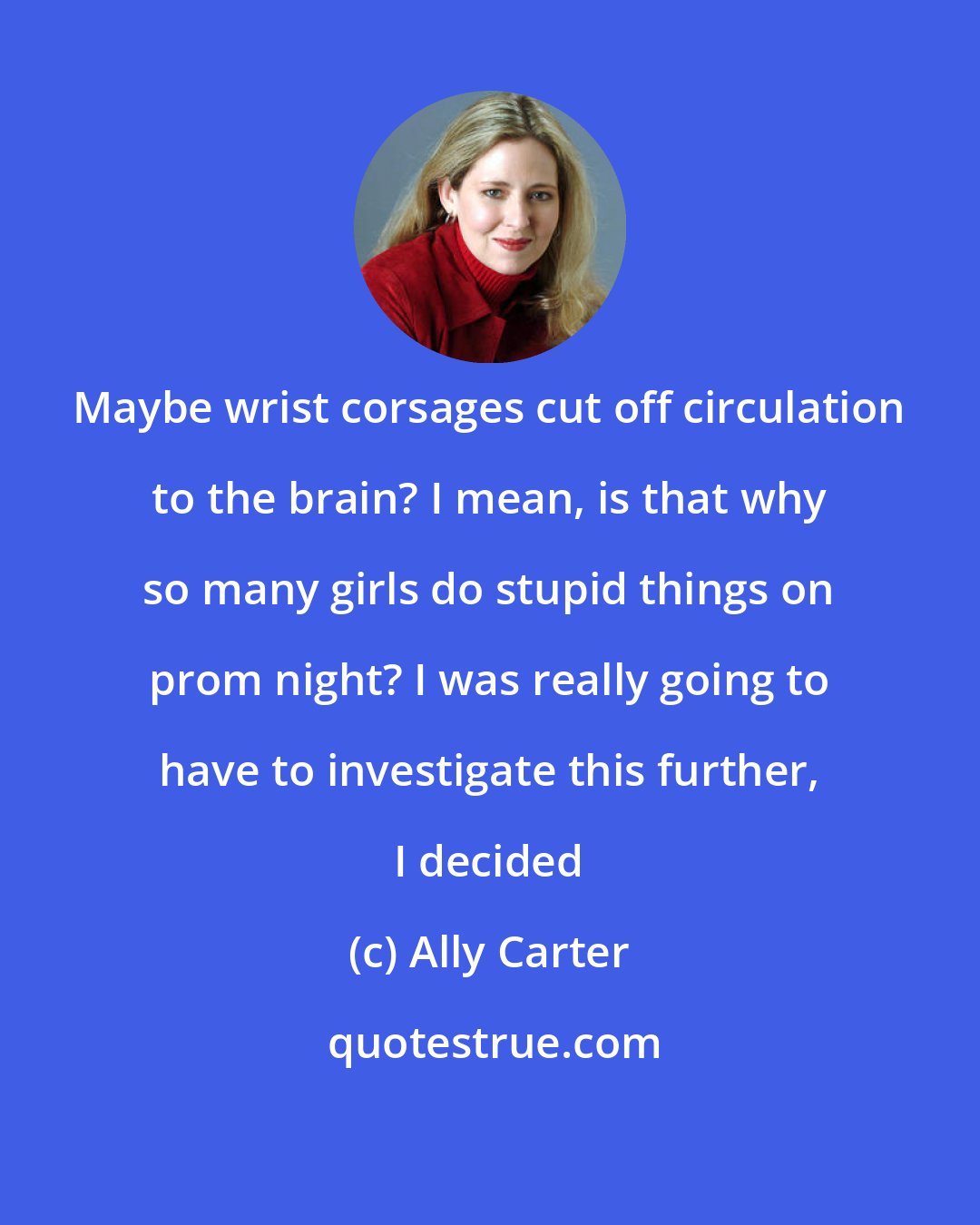 Ally Carter: Maybe wrist corsages cut off circulation to the brain? I mean, is that why so many girls do stupid things on prom night? I was really going to have to investigate this further, I decided