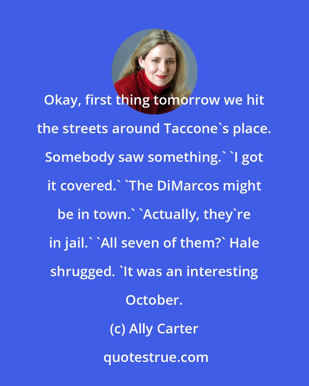 Ally Carter: Okay, first thing tomorrow we hit the streets around Taccone's place. Somebody saw something.' 'I got it covered.' 'The DiMarcos might be in town.' 'Actually, they're in jail.' 'All seven of them?' Hale shrugged. 'It was an interesting October.