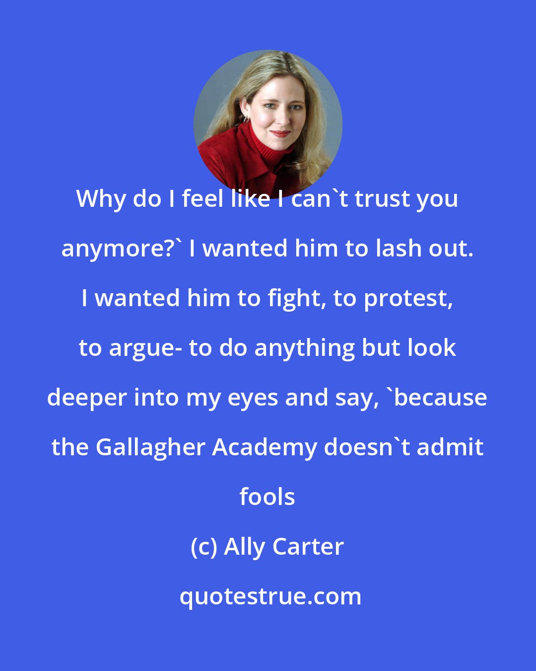 Ally Carter: Why do I feel like I can't trust you anymore?' I wanted him to lash out. I wanted him to fight, to protest, to argue- to do anything but look deeper into my eyes and say, 'because the Gallagher Academy doesn't admit fools