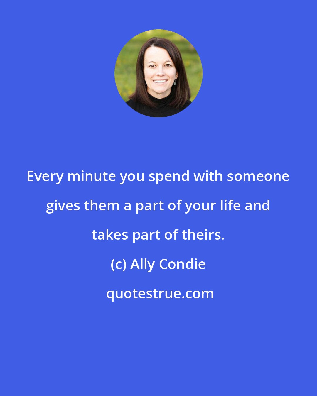 Ally Condie: Every minute you spend with someone gives them a part of your life and takes part of theirs.