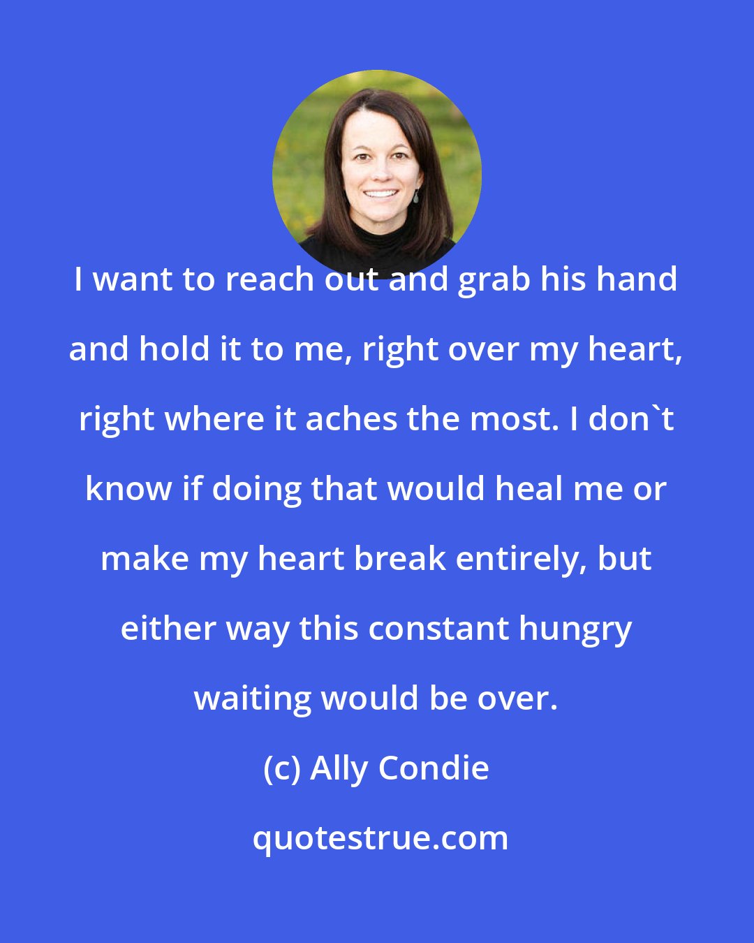 Ally Condie: I want to reach out and grab his hand and hold it to me, right over my heart, right where it aches the most. I don't know if doing that would heal me or make my heart break entirely, but either way this constant hungry waiting would be over.