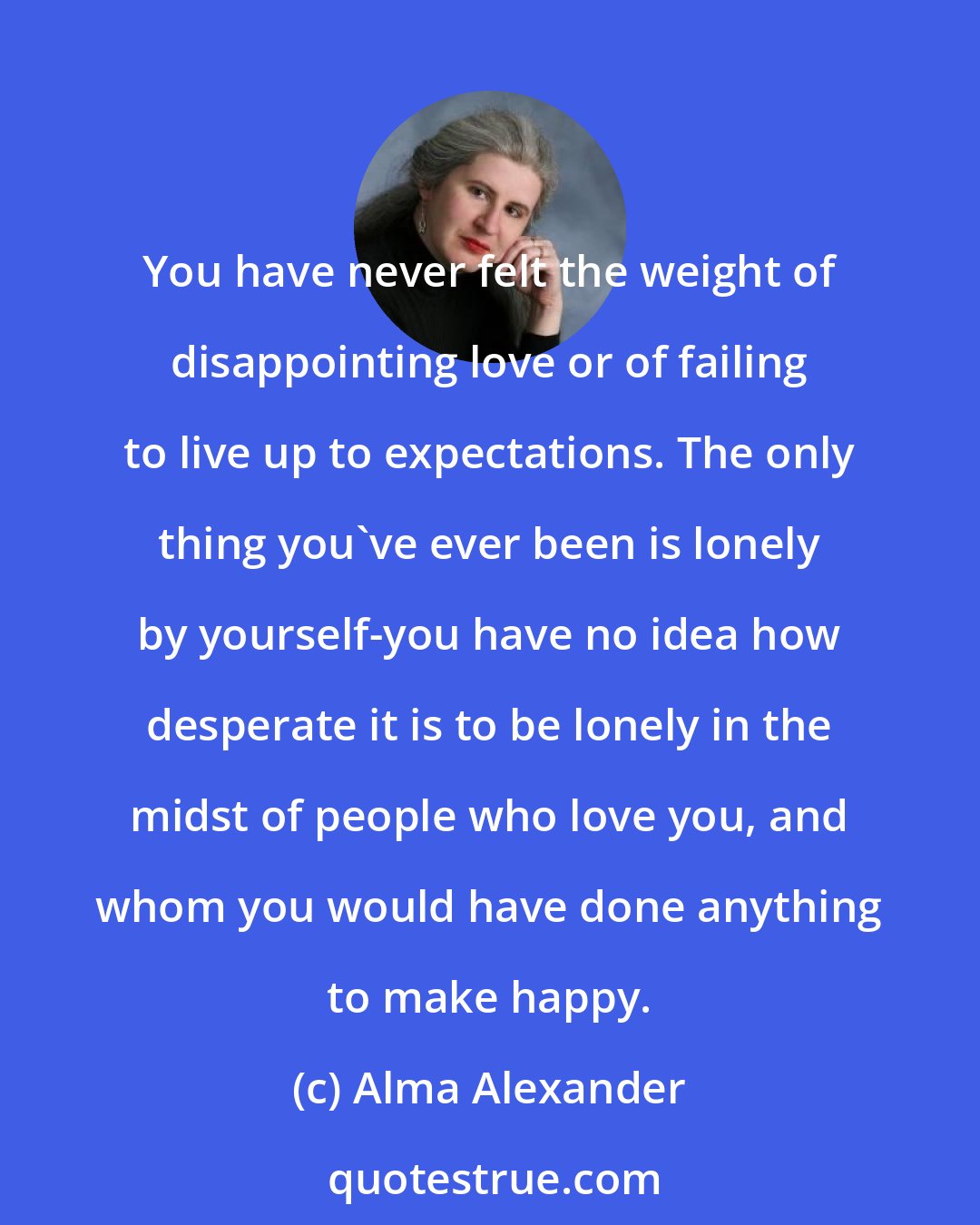 Alma Alexander: You have never felt the weight of disappointing love or of failing to live up to expectations. The only thing you've ever been is lonely by yourself-you have no idea how desperate it is to be lonely in the midst of people who love you, and whom you would have done anything to make happy.