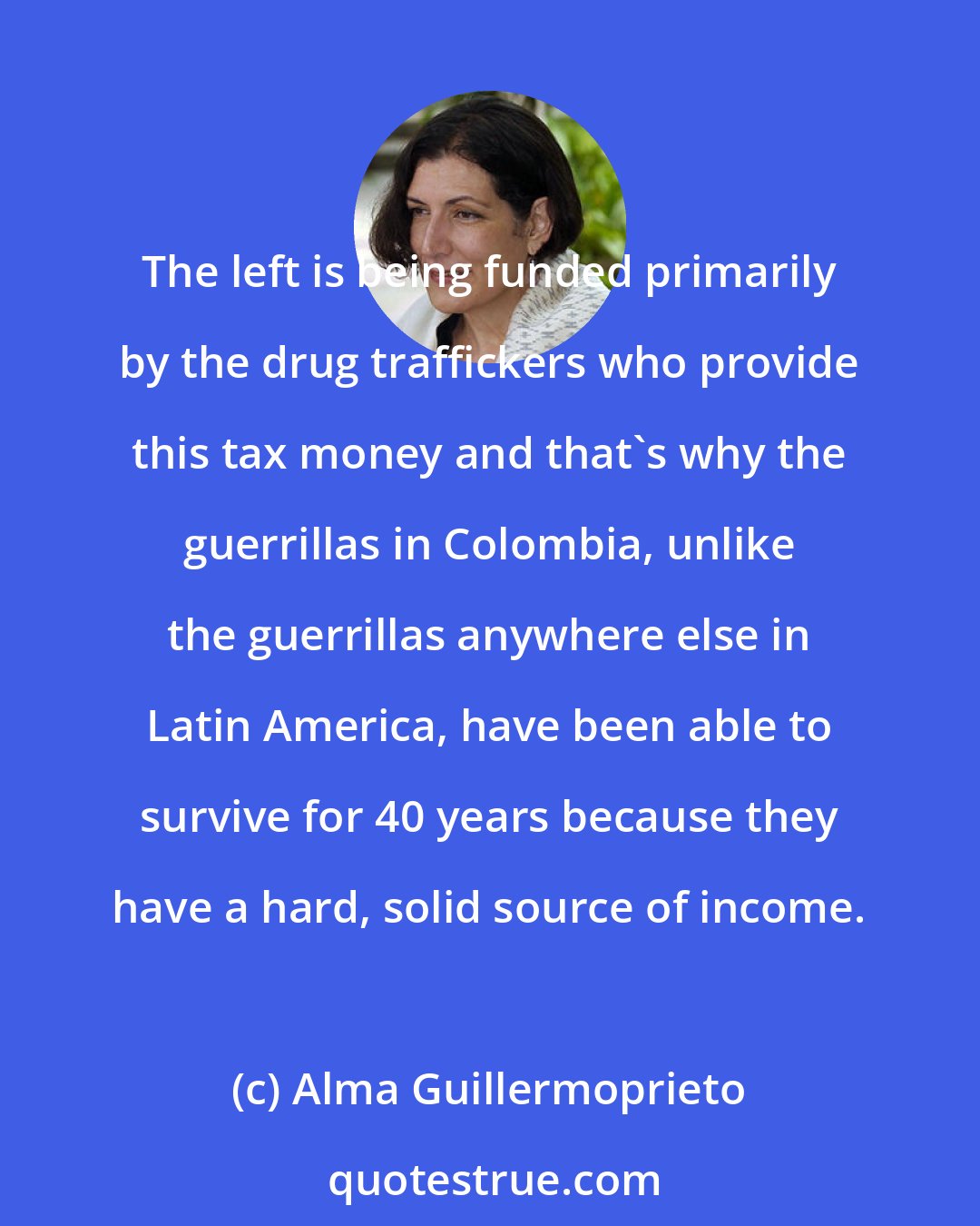 Alma Guillermoprieto: The left is being funded primarily by the drug traffickers who provide this tax money and that's why the guerrillas in Colombia, unlike the guerrillas anywhere else in Latin America, have been able to survive for 40 years because they have a hard, solid source of income.