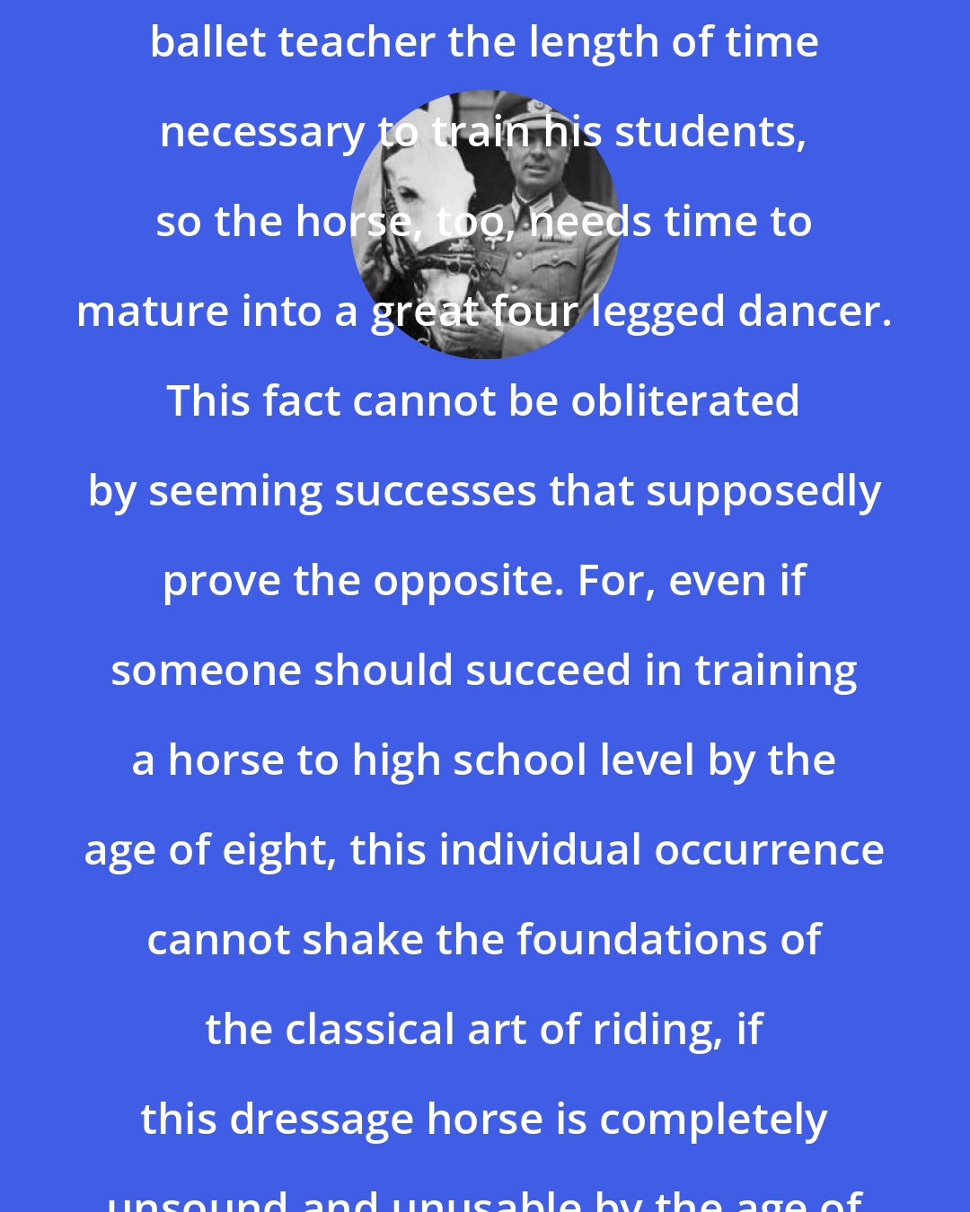 Alois Podhajsky: Just as experience dictates to the ballet teacher the length of time necessary to train his students, so the horse, too, needs time to mature into a great four legged dancer. This fact cannot be obliterated by seeming successes that supposedly prove the opposite. For, even if someone should succeed in training a horse to high school level by the age of eight, this individual occurrence cannot shake the foundations of the classical art of riding, if this dressage horse is completely unsound and unusable by the age of ten.