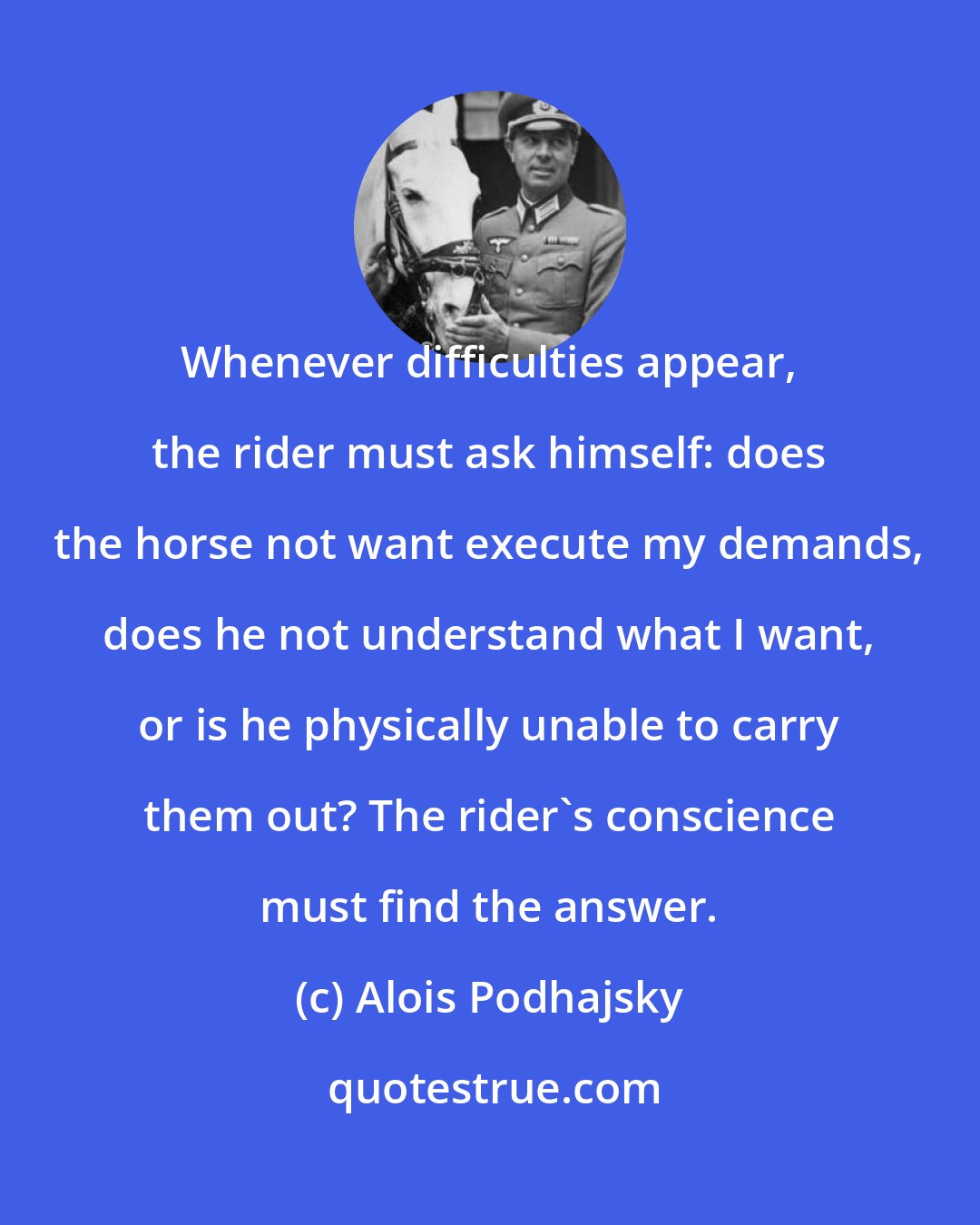 Alois Podhajsky: Whenever difficulties appear, the rider must ask himself: does the horse not want execute my demands, does he not understand what I want, or is he physically unable to carry them out? The rider's conscience must find the answer.