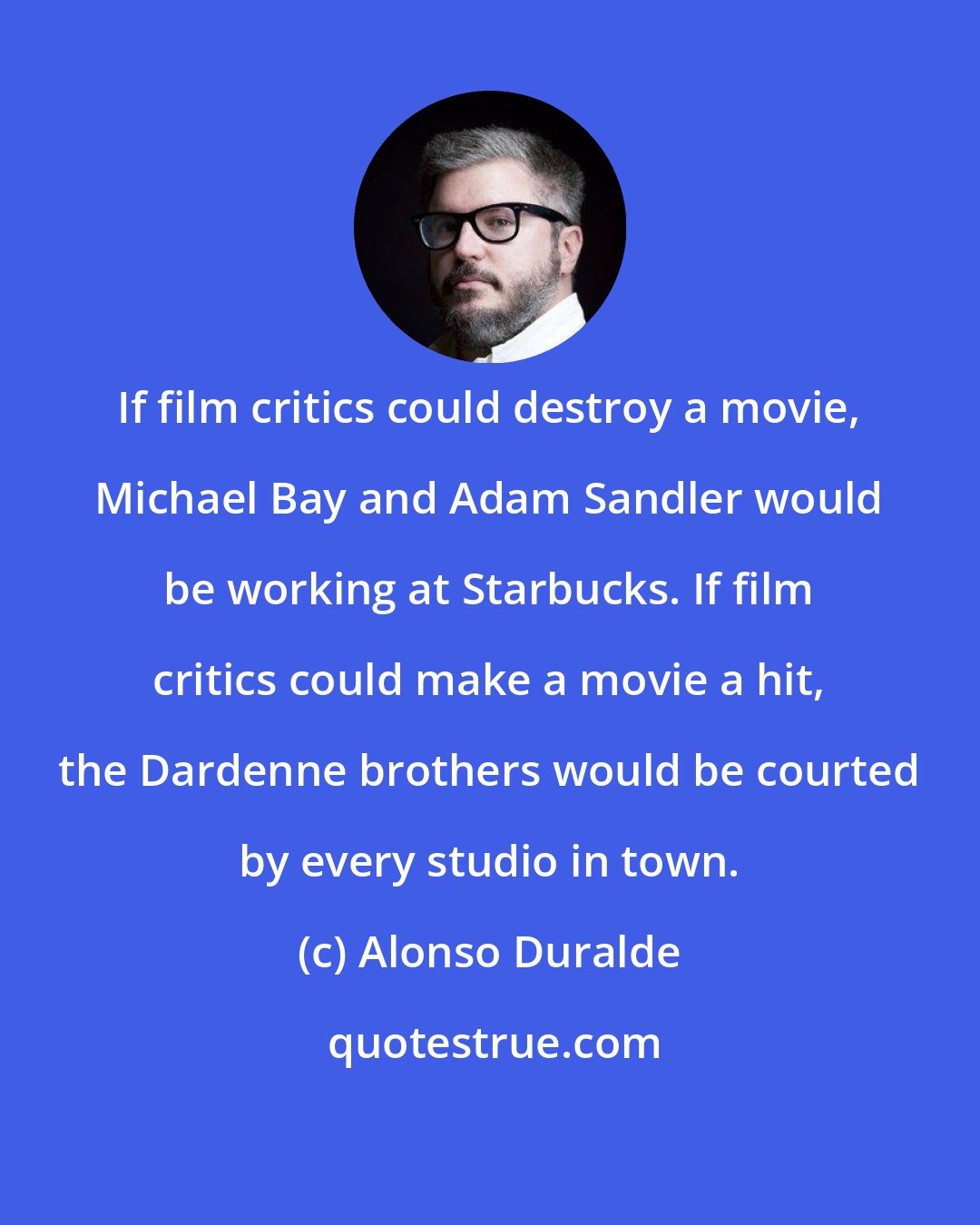Alonso Duralde: If film critics could destroy a movie, Michael Bay and Adam Sandler would be working at Starbucks. If film critics could make a movie a hit, the Dardenne brothers would be courted by every studio in town.