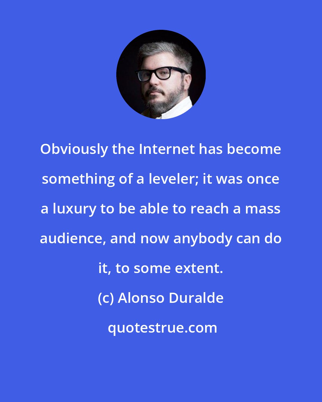 Alonso Duralde: Obviously the Internet has become something of a leveler; it was once a luxury to be able to reach a mass audience, and now anybody can do it, to some extent.