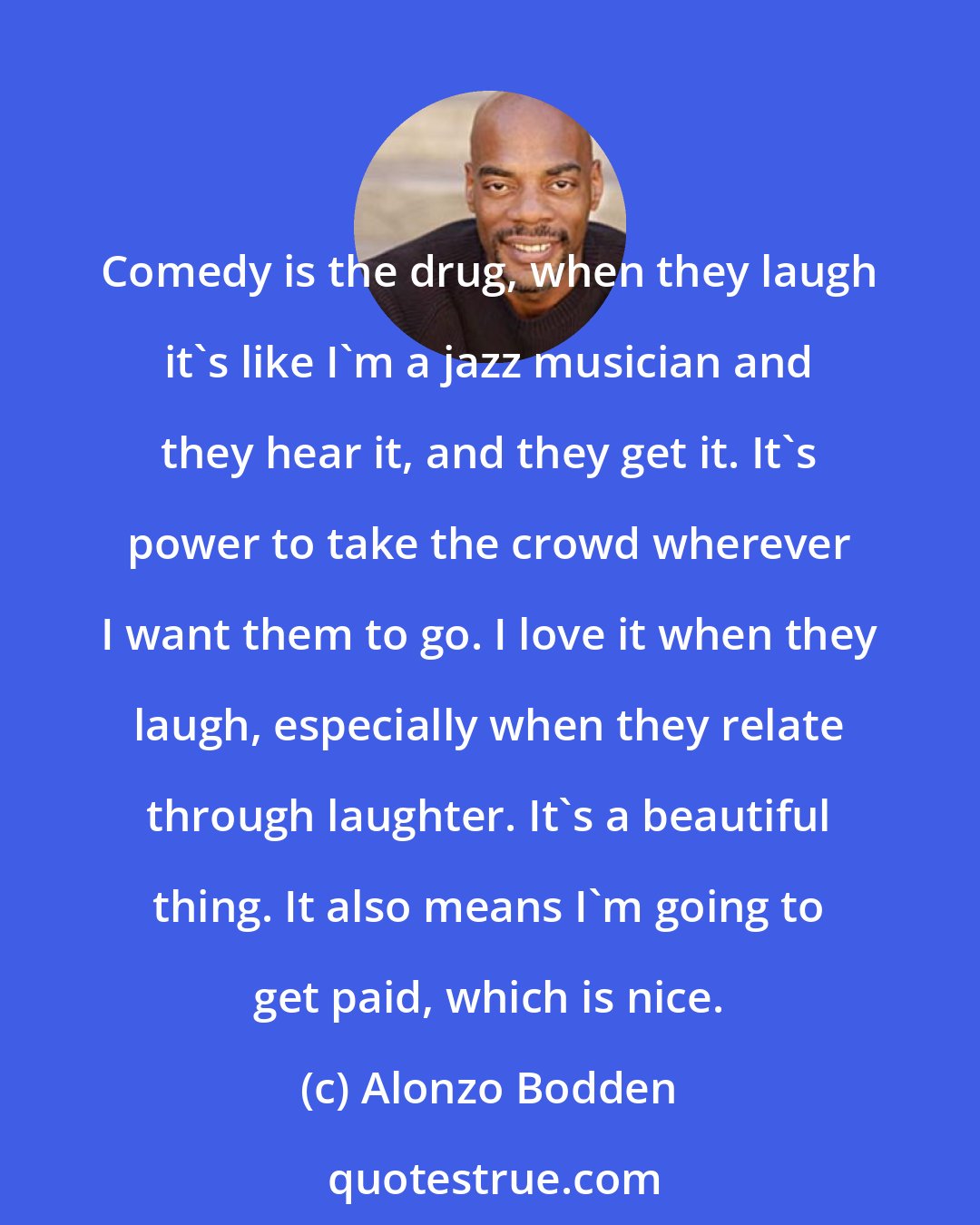 Alonzo Bodden: Comedy is the drug, when they laugh it's like I'm a jazz musician and they hear it, and they get it. It's power to take the crowd wherever I want them to go. I love it when they laugh, especially when they relate through laughter. It's a beautiful thing. It also means I'm going to get paid, which is nice.