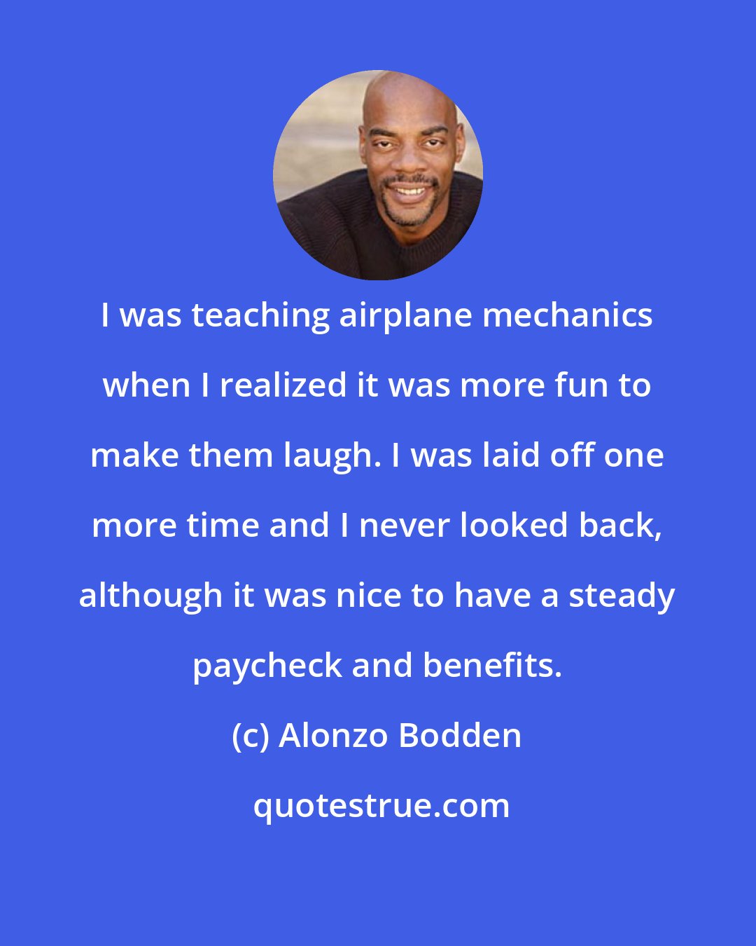 Alonzo Bodden: I was teaching airplane mechanics when I realized it was more fun to make them laugh. I was laid off one more time and I never looked back, although it was nice to have a steady paycheck and benefits.