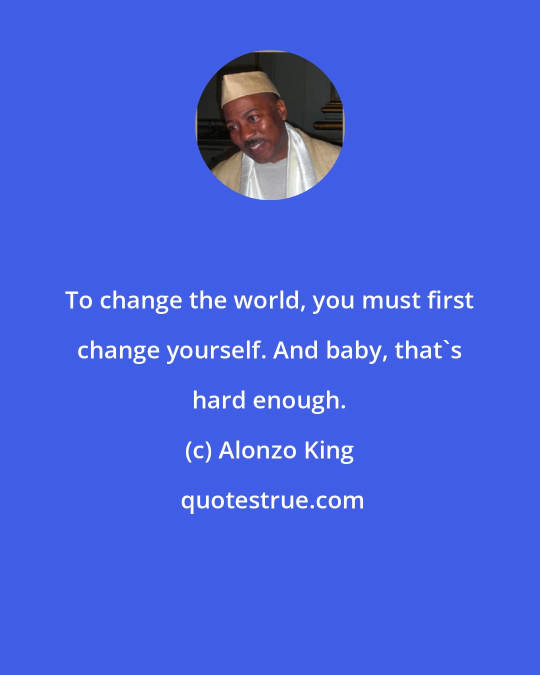 Alonzo King: To change the world, you must first change yourself. And baby, that's hard enough.