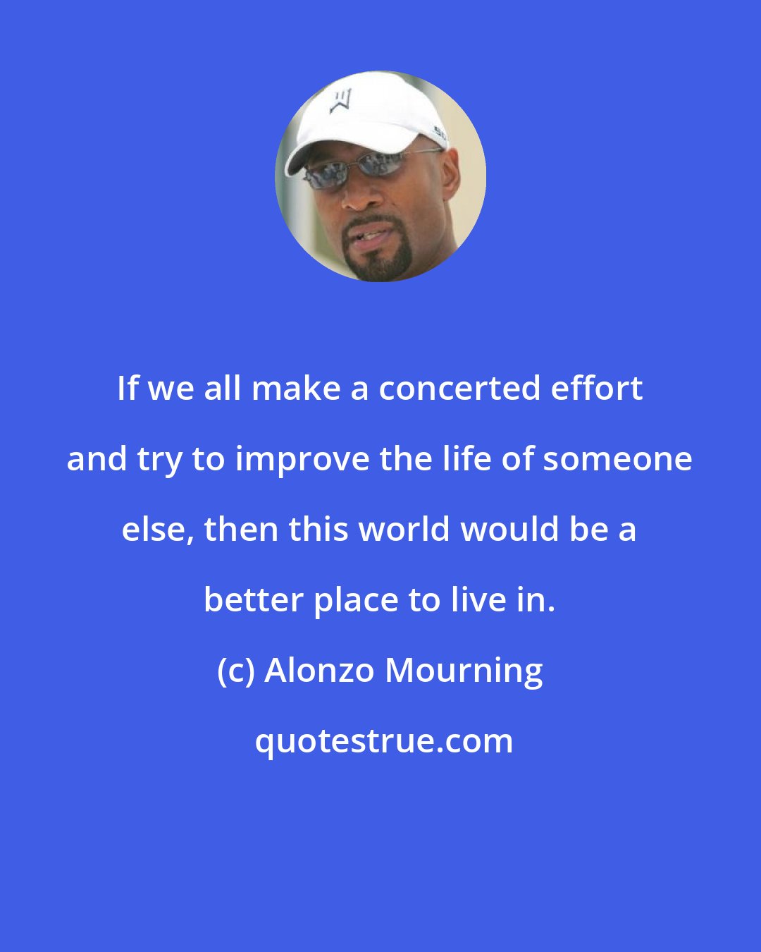 Alonzo Mourning: If we all make a concerted effort and try to improve the life of someone else, then this world would be a better place to live in.