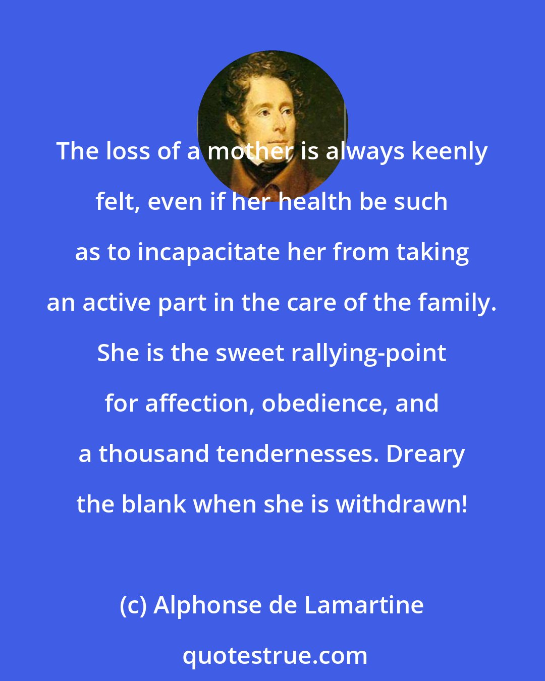 Alphonse de Lamartine: The loss of a mother is always keenly felt, even if her health be such as to incapacitate her from taking an active part in the care of the family. She is the sweet rallying-point for affection, obedience, and a thousand tendernesses. Dreary the blank when she is withdrawn!