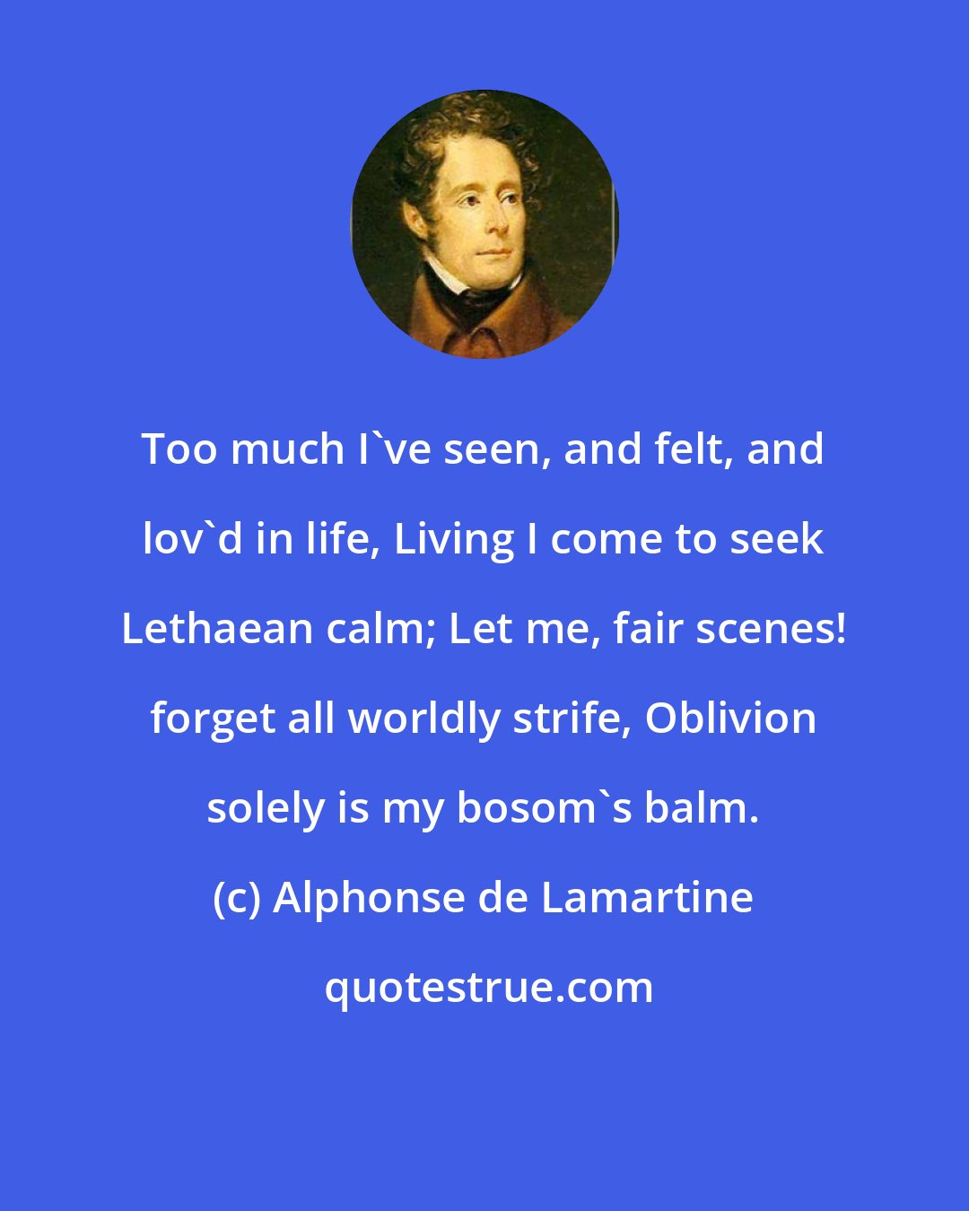 Alphonse de Lamartine: Too much I've seen, and felt, and lov'd in life, Living I come to seek Lethaean calm; Let me, fair scenes! forget all worldly strife, Oblivion solely is my bosom's balm.