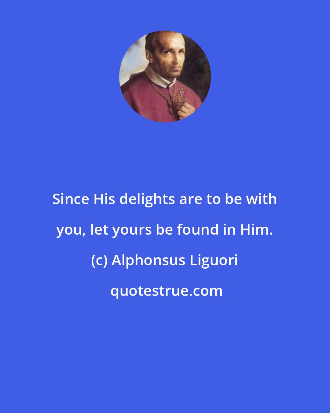 Alphonsus Liguori: Since His delights are to be with you, let yours be found in Him.
