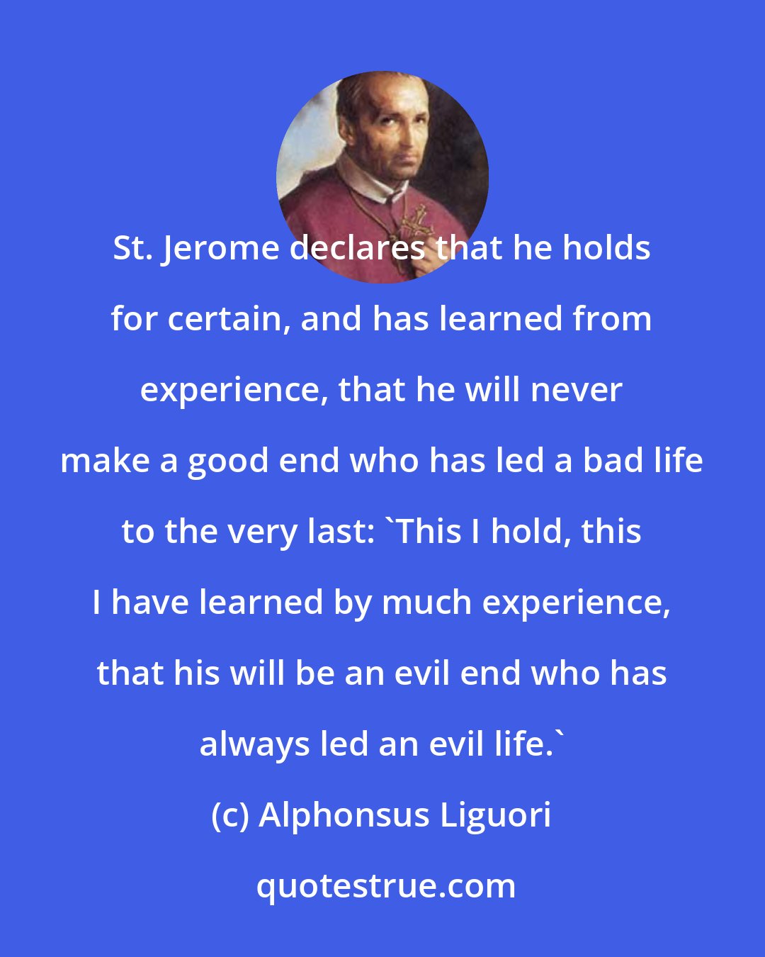 Alphonsus Liguori: St. Jerome declares that he holds for certain, and has learned from experience, that he will never make a good end who has led a bad life to the very last: 'This I hold, this I have learned by much experience, that his will be an evil end who has always led an evil life.'