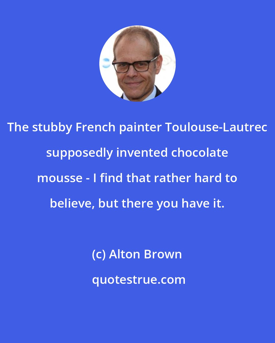 Alton Brown: The stubby French painter Toulouse-Lautrec supposedly invented chocolate mousse - I find that rather hard to believe, but there you have it.