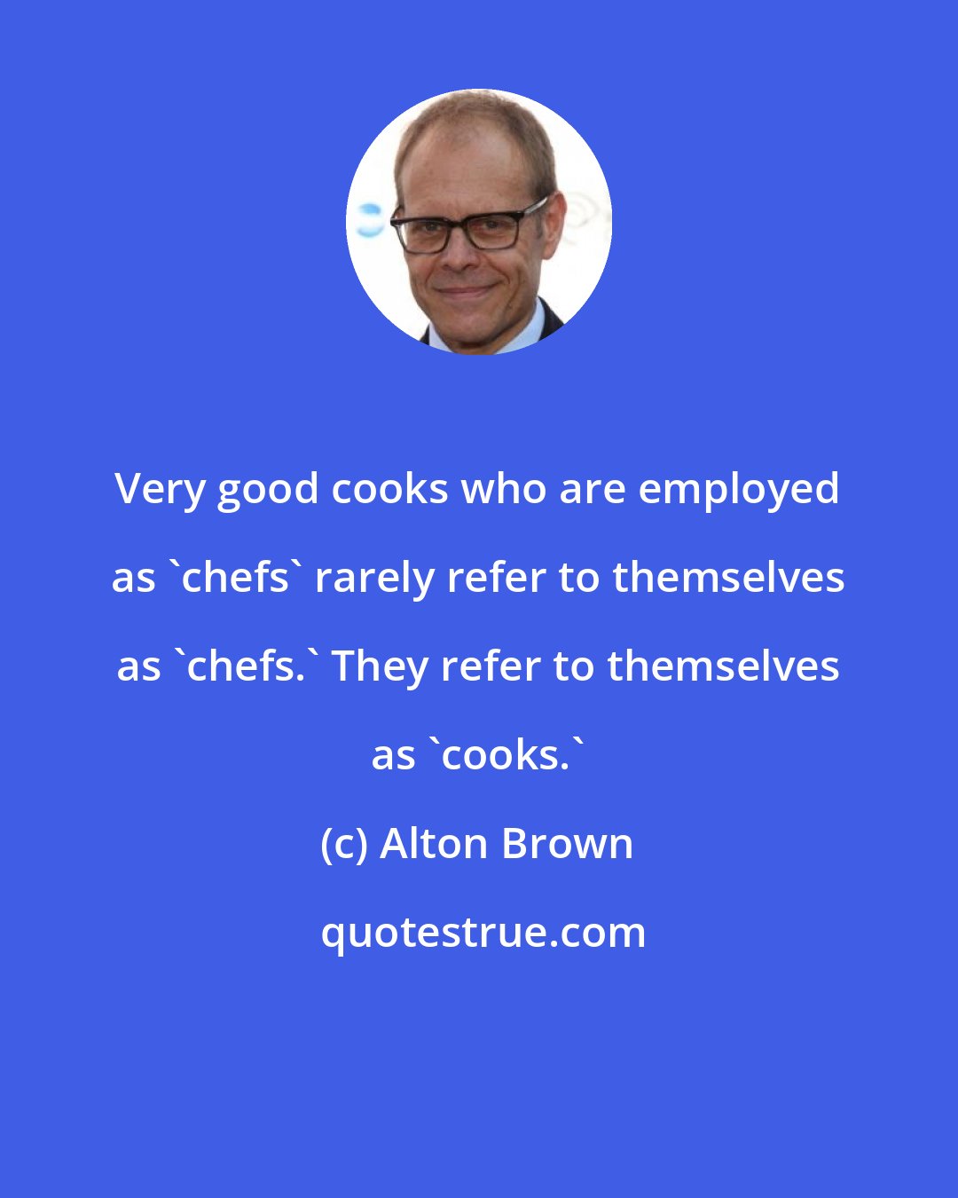 Alton Brown: Very good cooks who are employed as 'chefs' rarely refer to themselves as 'chefs.' They refer to themselves as 'cooks.'