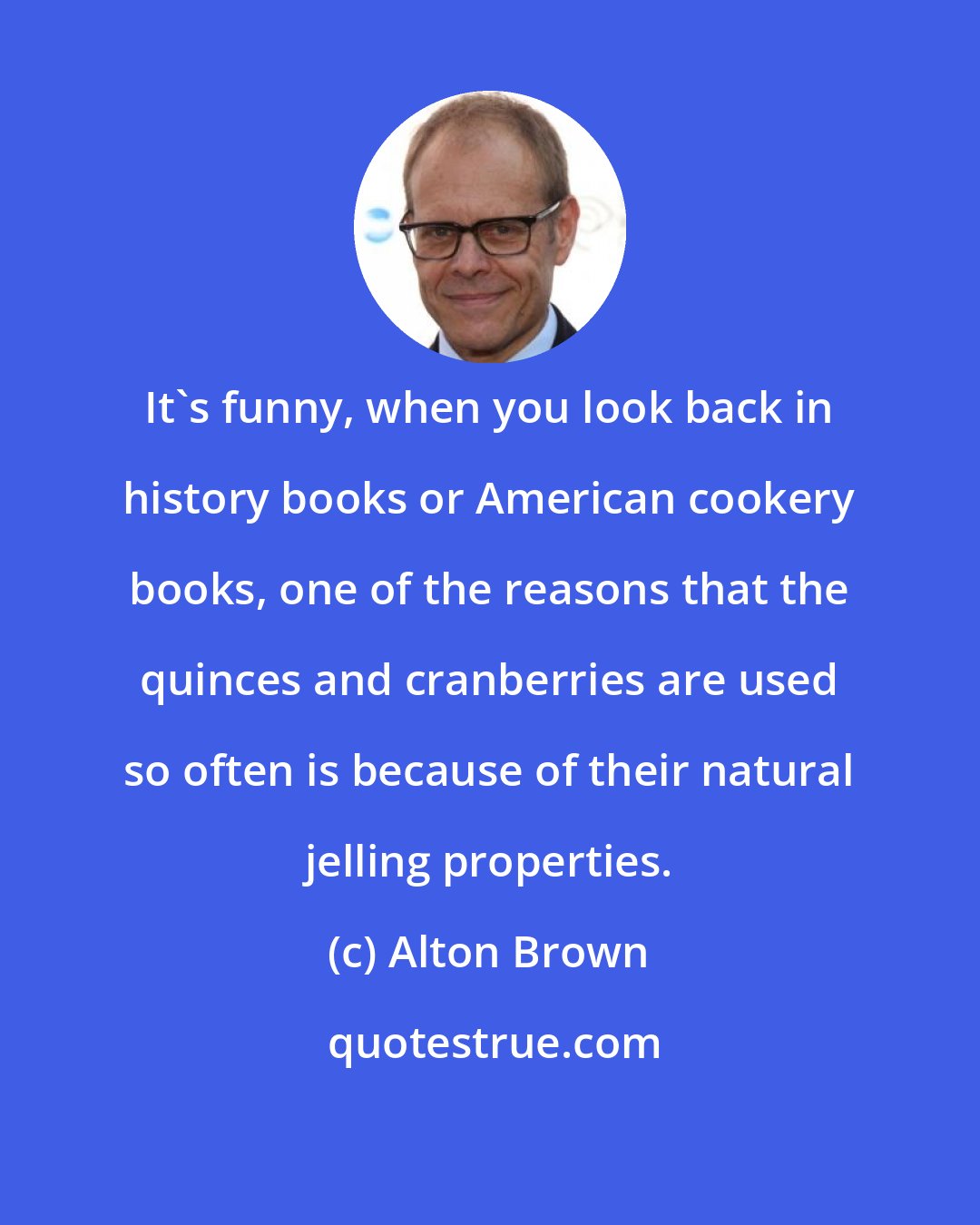 Alton Brown: It's funny, when you look back in history books or American cookery books, one of the reasons that the quinces and cranberries are used so often is because of their natural jelling properties.