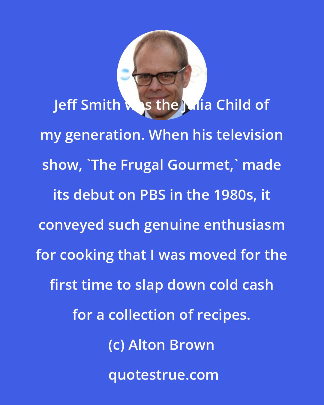 Alton Brown: Jeff Smith was the Julia Child of my generation. When his television show, 'The Frugal Gourmet,' made its debut on PBS in the 1980s, it conveyed such genuine enthusiasm for cooking that I was moved for the first time to slap down cold cash for a collection of recipes.