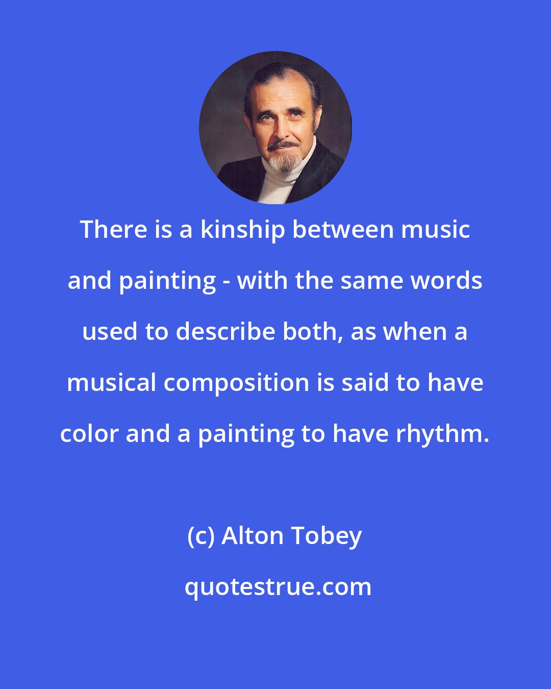 Alton Tobey: There is a kinship between music and painting - with the same words used to describe both, as when a musical composition is said to have color and a painting to have rhythm.