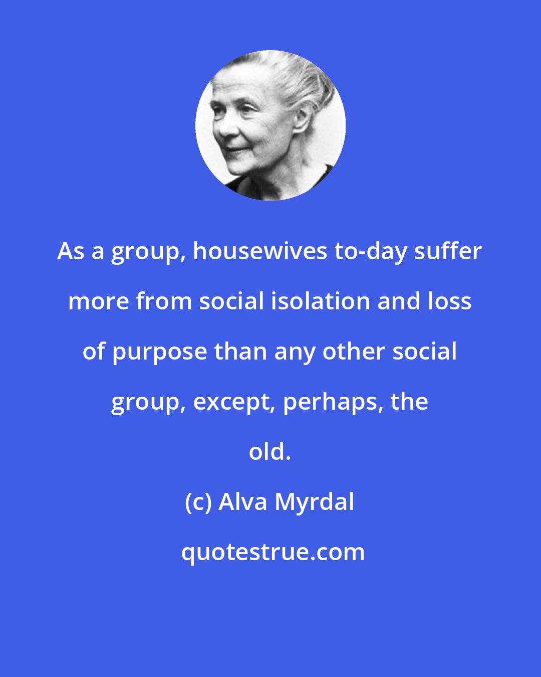 Alva Myrdal: As a group, housewives to-day suffer more from social isolation and loss of purpose than any other social group, except, perhaps, the old.