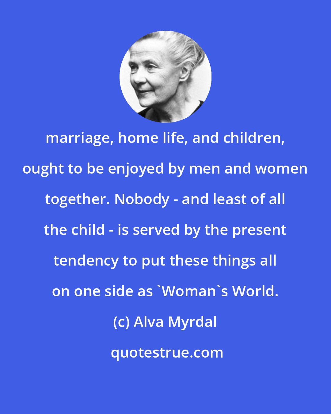Alva Myrdal: marriage, home life, and children, ought to be enjoyed by men and women together. Nobody - and least of all the child - is served by the present tendency to put these things all on one side as 'Woman's World.