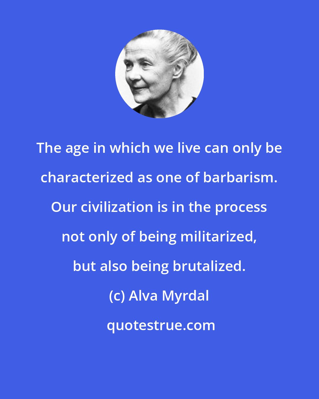 Alva Myrdal: The age in which we live can only be characterized as one of barbarism. Our civilization is in the process not only of being militarized, but also being brutalized.