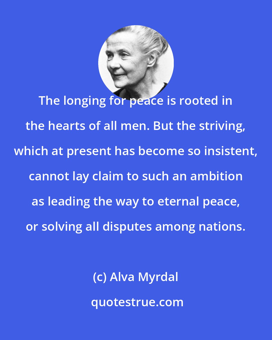 Alva Myrdal: The longing for peace is rooted in the hearts of all men. But the striving, which at present has become so insistent, cannot lay claim to such an ambition as leading the way to eternal peace, or solving all disputes among nations.