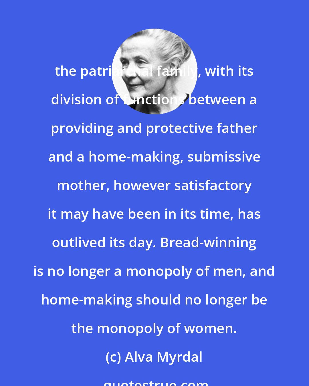 Alva Myrdal: the patriarchal family, with its division of functions between a providing and protective father and a home-making, submissive mother, however satisfactory it may have been in its time, has outlived its day. Bread-winning is no longer a monopoly of men, and home-making should no longer be the monopoly of women.