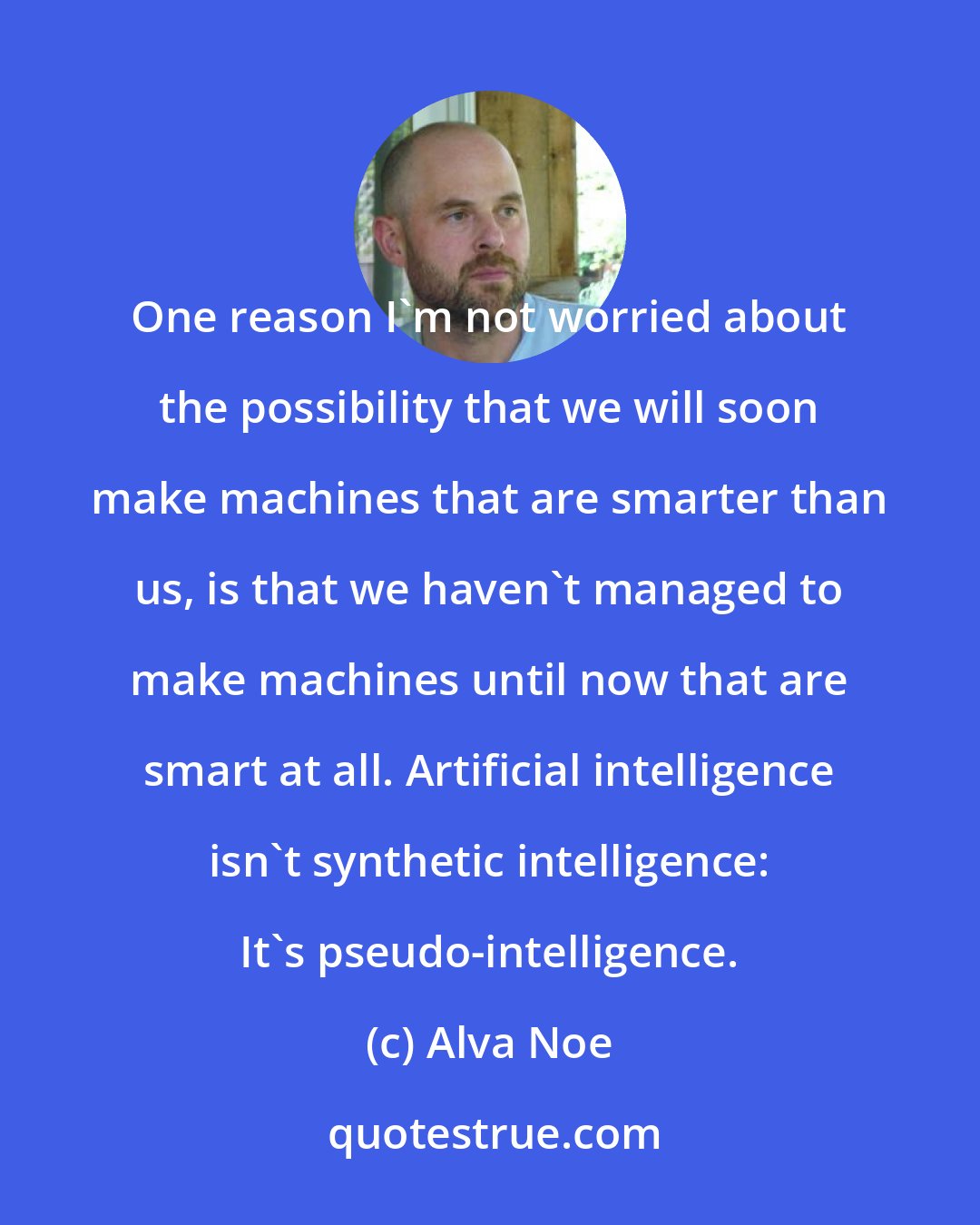 Alva Noe: One reason I'm not worried about the possibility that we will soon make machines that are smarter than us, is that we haven't managed to make machines until now that are smart at all. Artificial intelligence isn't synthetic intelligence: It's pseudo-intelligence.