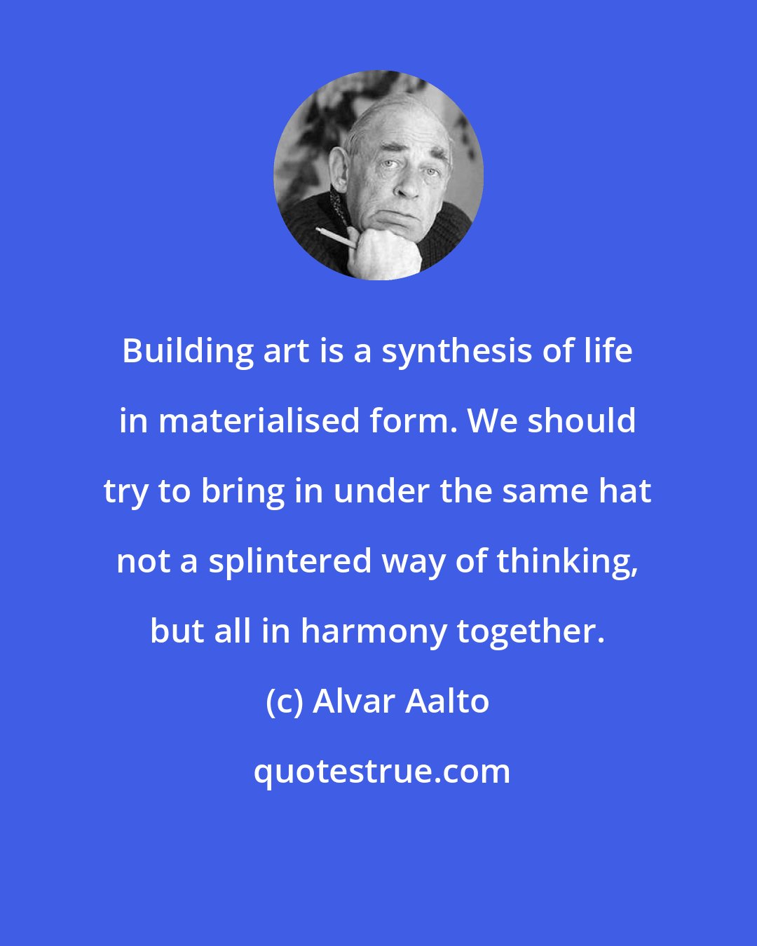 Alvar Aalto: Building art is a synthesis of life in materialised form. We should try to bring in under the same hat not a splintered way of thinking, but all in harmony together.