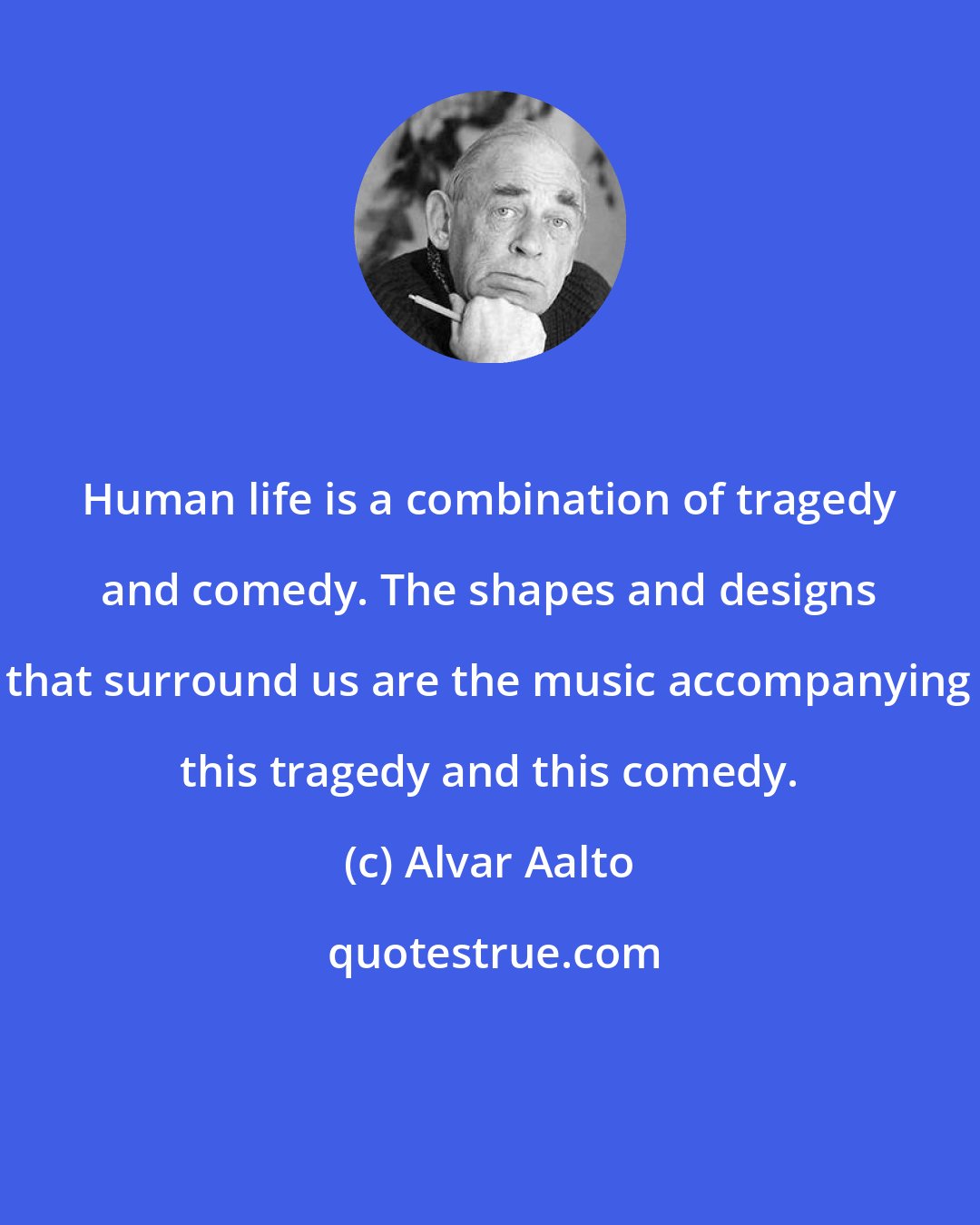 Alvar Aalto: Human life is a combination of tragedy and comedy. The shapes and designs that surround us are the music accompanying this tragedy and this comedy.