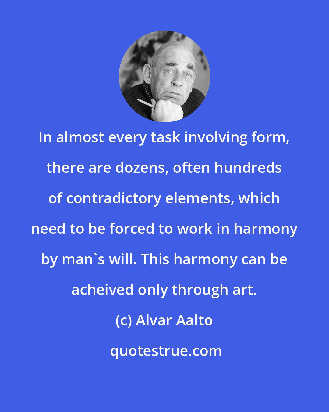 Alvar Aalto: In almost every task involving form, there are dozens, often hundreds of contradictory elements, which need to be forced to work in harmony by man's will. This harmony can be acheived only through art.