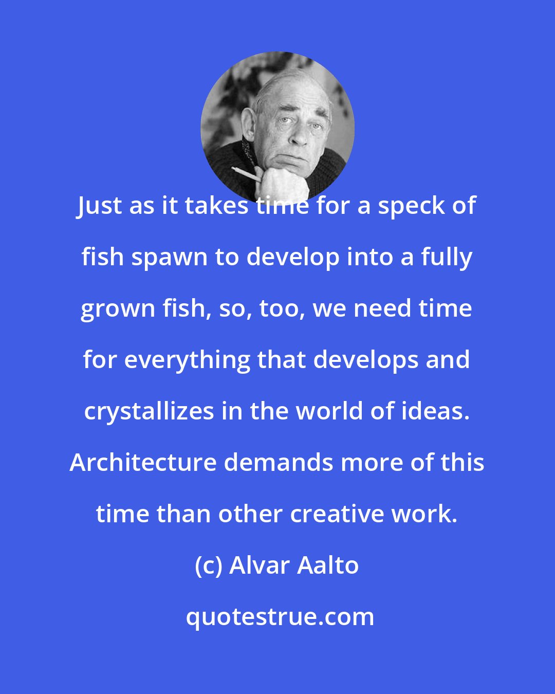 Alvar Aalto: Just as it takes time for a speck of fish spawn to develop into a fully grown fish, so, too, we need time for everything that develops and crystallizes in the world of ideas. Architecture demands more of this time than other creative work.