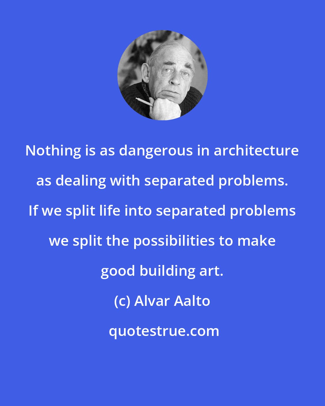 Alvar Aalto: Nothing is as dangerous in architecture as dealing with separated problems. If we split life into separated problems we split the possibilities to make good building art.