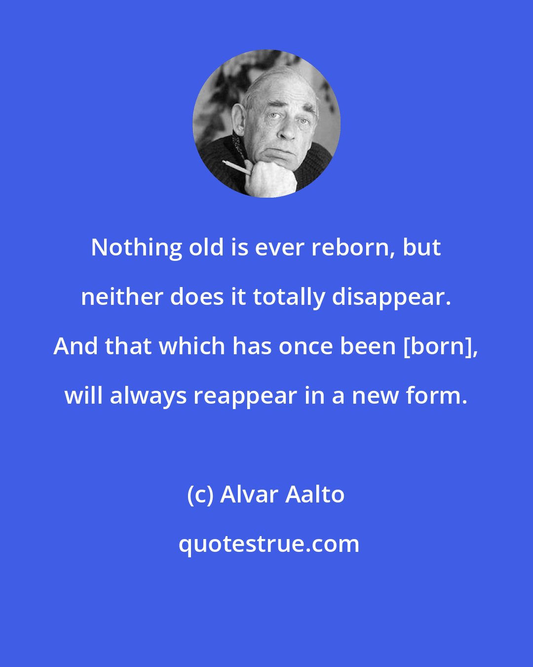 Alvar Aalto: Nothing old is ever reborn, but neither does it totally disappear. And that which has once been [born], will always reappear in a new form.