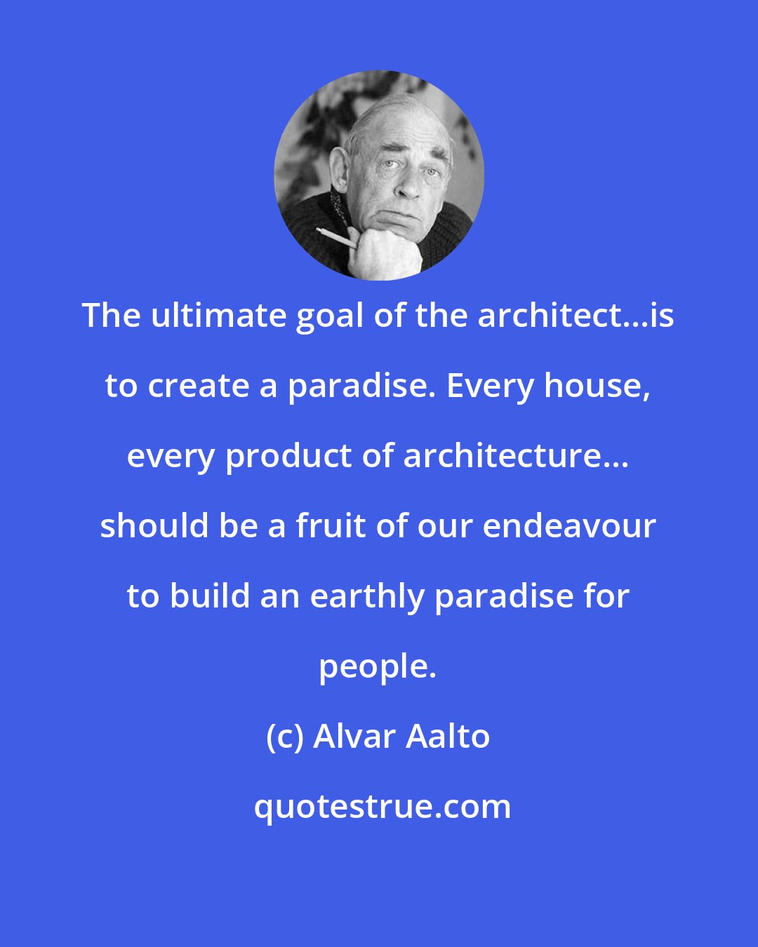 Alvar Aalto: The ultimate goal of the architect...is to create a paradise. Every house, every product of architecture... should be a fruit of our endeavour to build an earthly paradise for people.