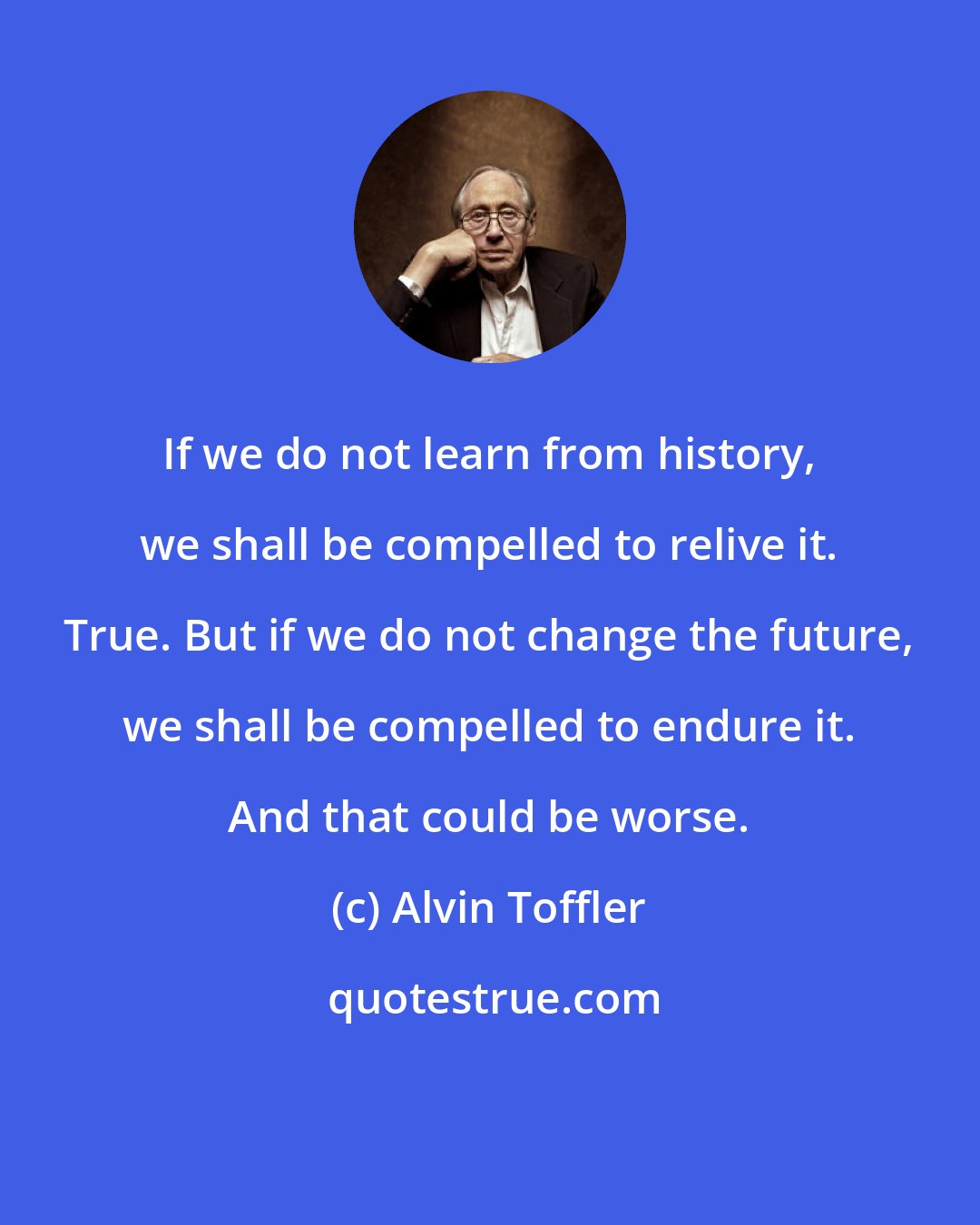 Alvin Toffler: If we do not learn from history, we shall be compelled to relive it. True. But if we do not change the future, we shall be compelled to endure it. And that could be worse.