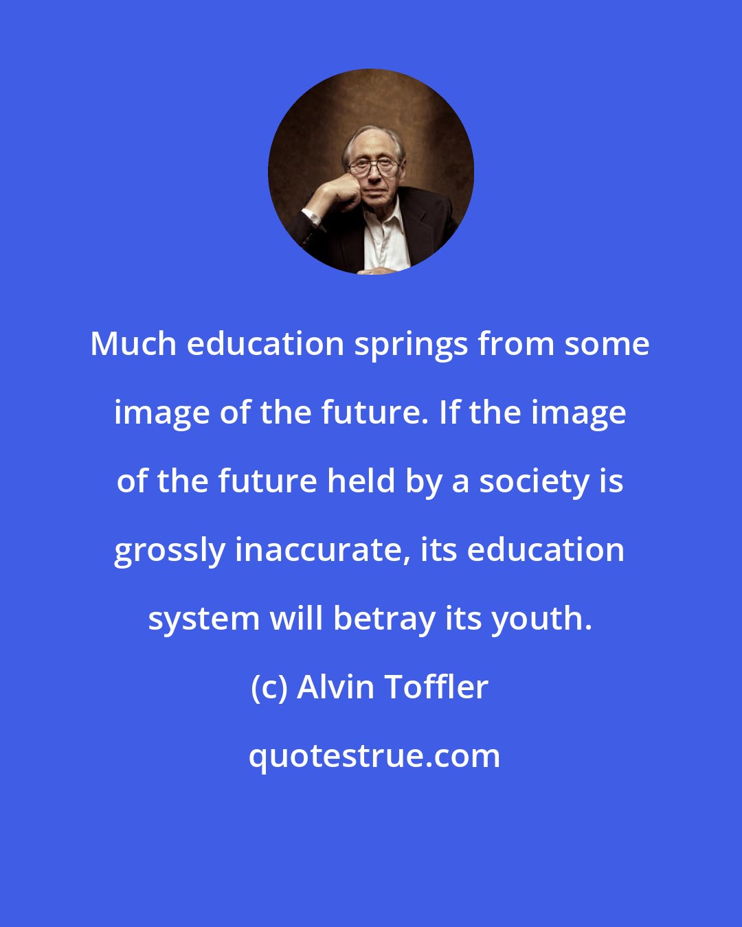 Alvin Toffler: Much education springs from some image of the future. If the image of the future held by a society is grossly inaccurate, its education system will betray its youth.
