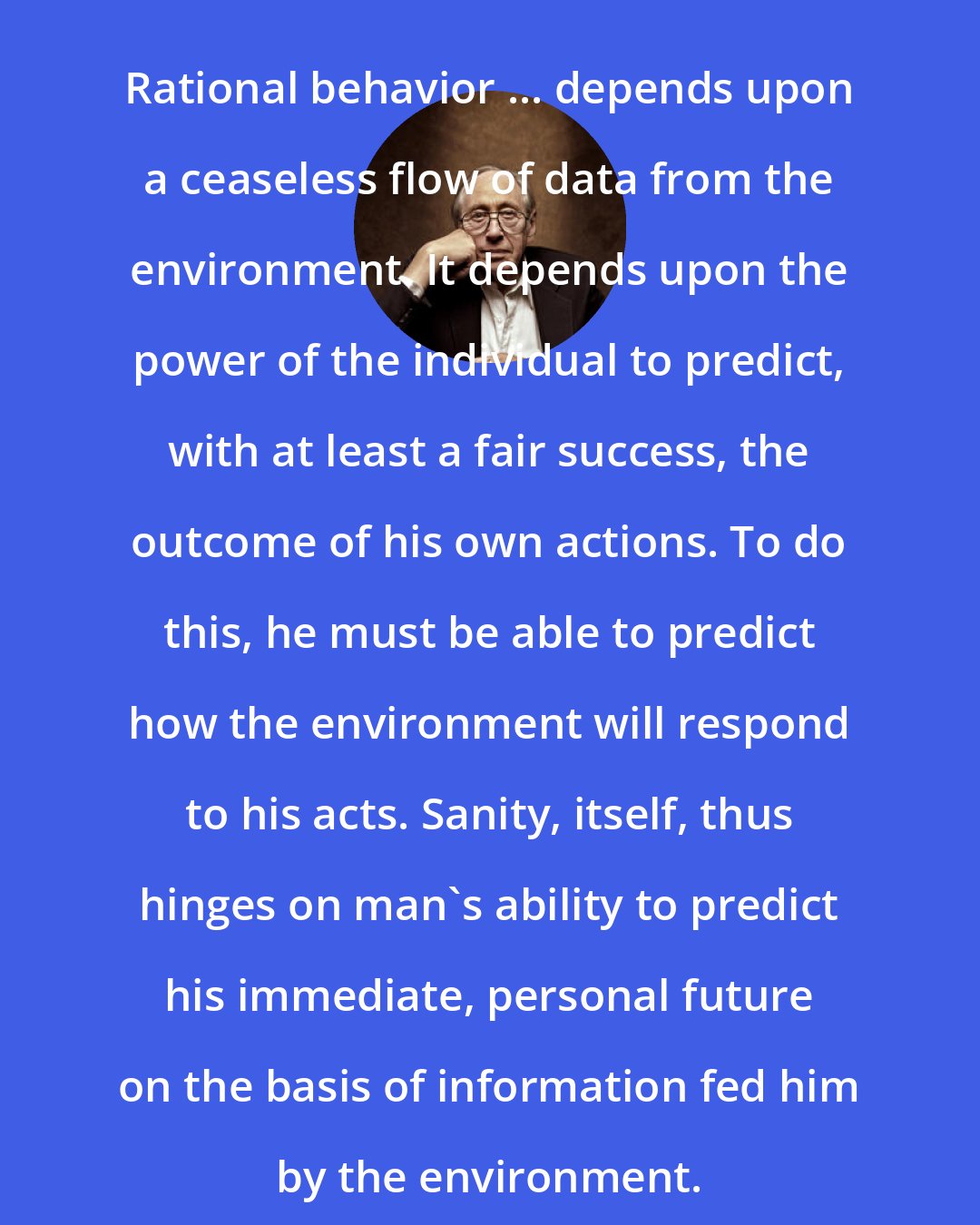 Alvin Toffler: Rational behavior ... depends upon a ceaseless flow of data from the environment. It depends upon the power of the individual to predict, with at least a fair success, the outcome of his own actions. To do this, he must be able to predict how the environment will respond to his acts. Sanity, itself, thus hinges on man's ability to predict his immediate, personal future on the basis of information fed him by the environment.