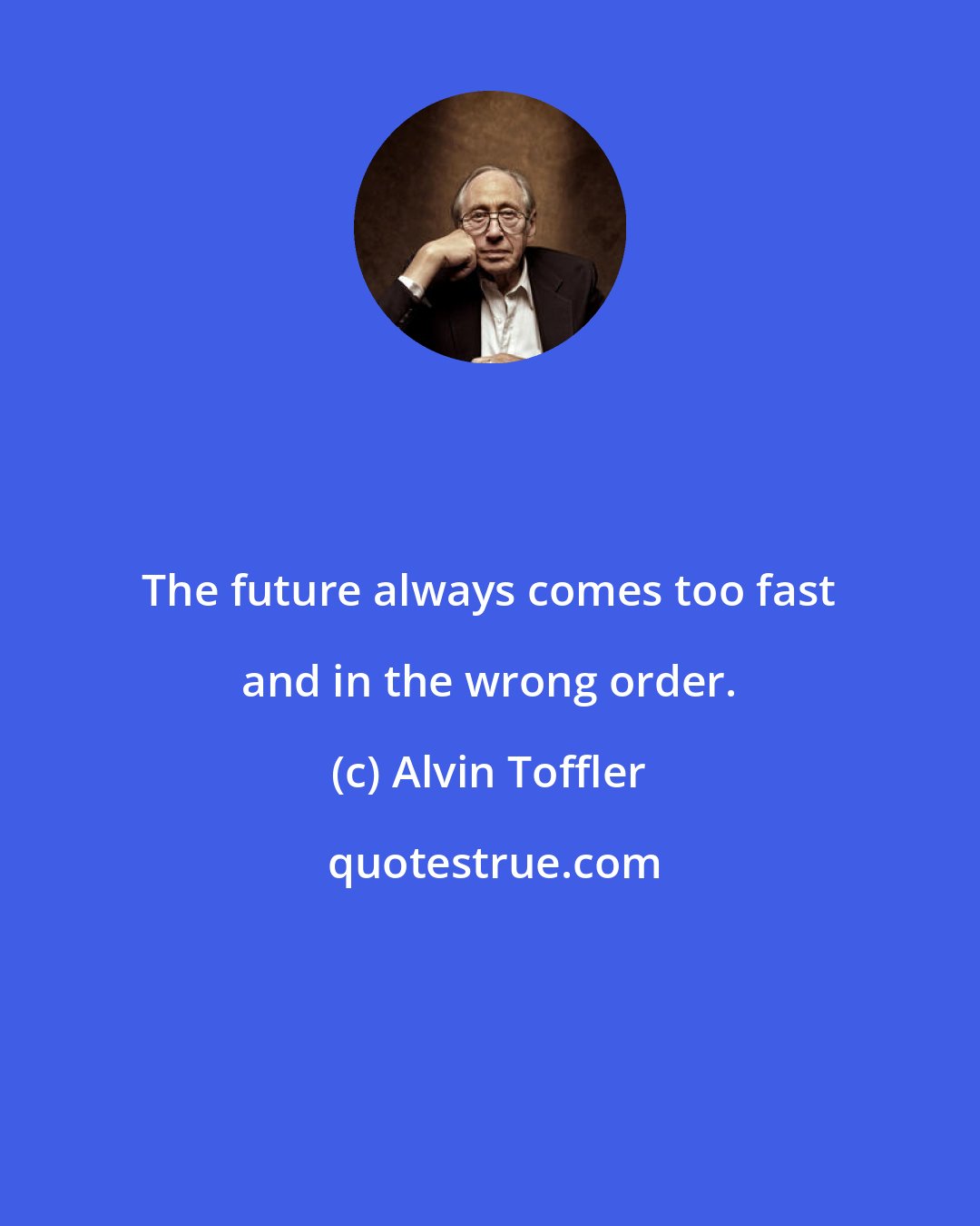 Alvin Toffler: The future always comes too fast and in the wrong order.