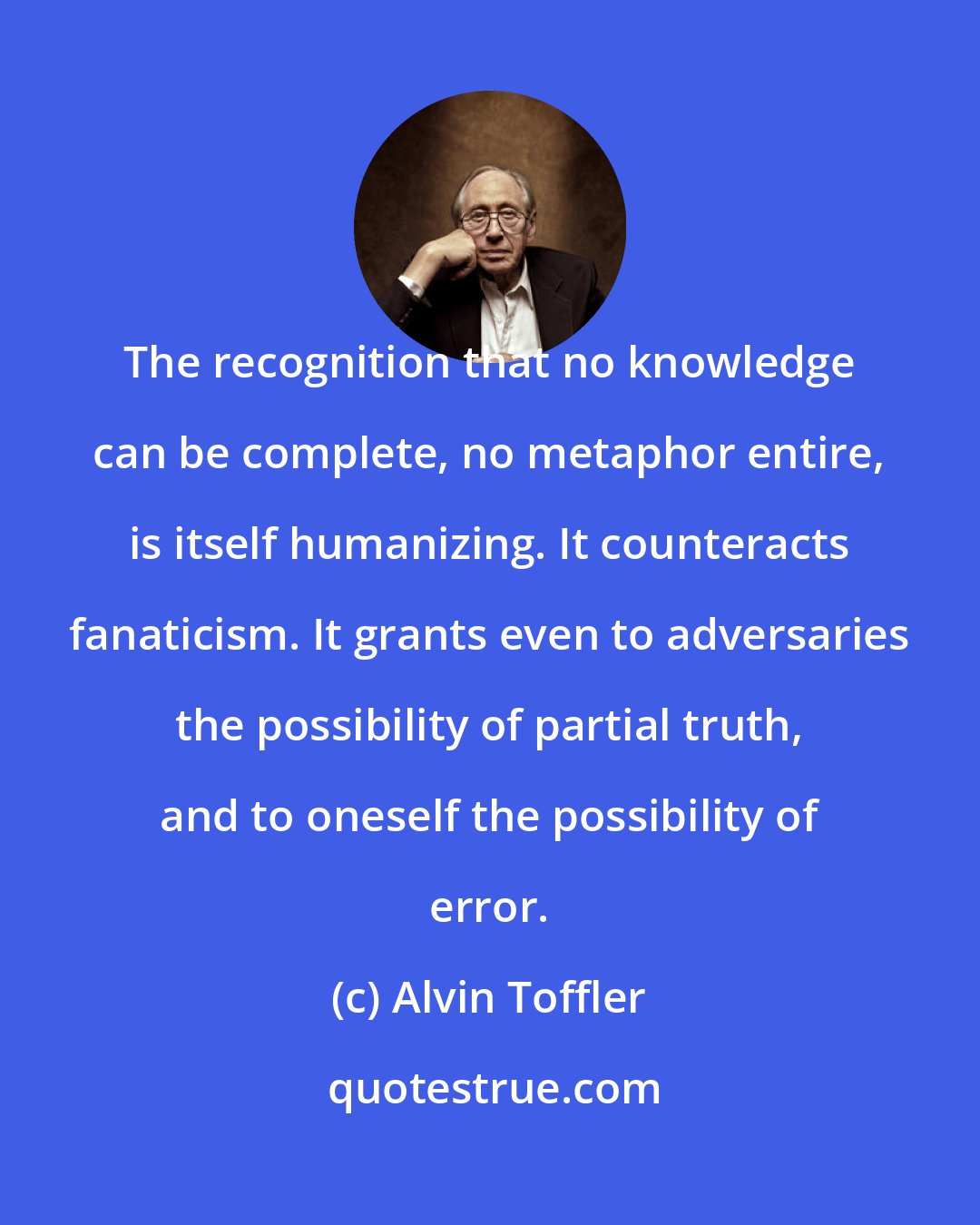 Alvin Toffler: The recognition that no knowledge can be complete, no metaphor entire, is itself humanizing. It counteracts fanaticism. It grants even to adversaries the possibility of partial truth, and to oneself the possibility of error.